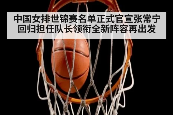 中国女排世锦赛名单正式官宣张常宁回归担任队长领衔全新阵容再出发