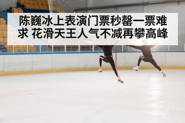 陈巍冰上表演门票秒罄一票难求 花滑天王人气不减再攀高峰