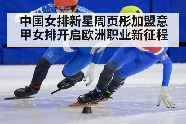中国女排新星周页彤加盟意甲女排开启欧洲职业新征程